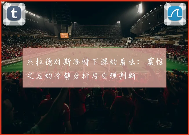 杰拉德对斯洛特下课的看法：震惊之后的冷静分析与合理判断