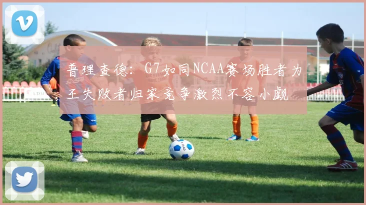 普理查德：G7如同NCAA赛场胜者为王失败者归家竞争激烈不容小觑