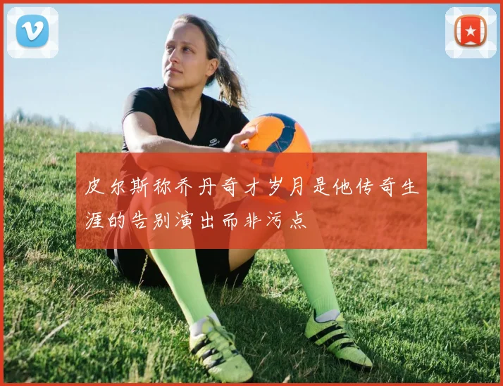 皮尔斯称乔丹奇才岁月是他传奇生涯的告别演出而非污点