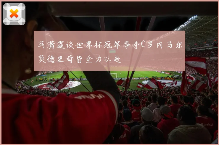 冯潇霆谈世界杯冠军争夺C罗内马尔莫德里奇皆全力以赴