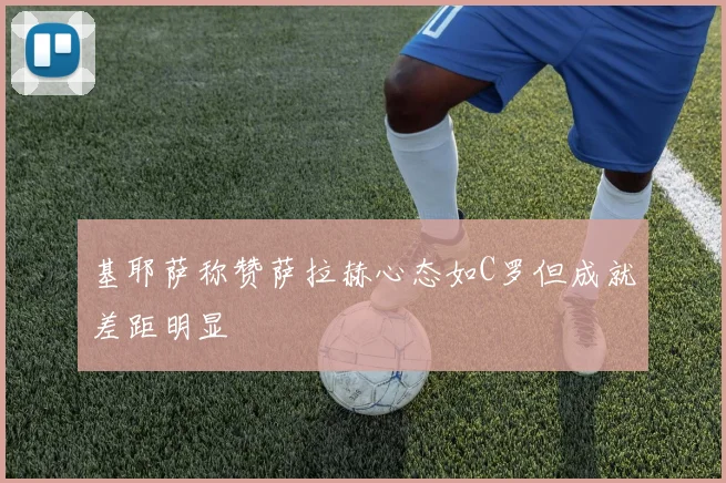 基耶萨称赞萨拉赫心态如C罗但成就差距明显