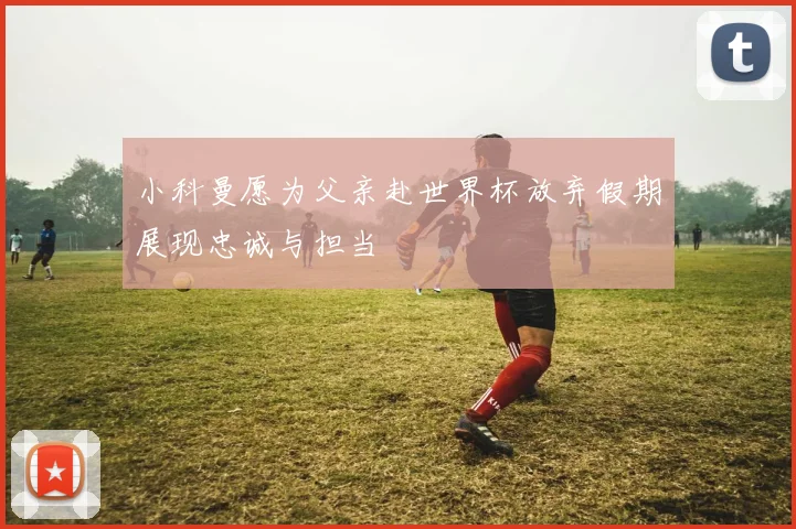 小科曼愿为父亲赴世界杯放弃假期展现忠诚与担当