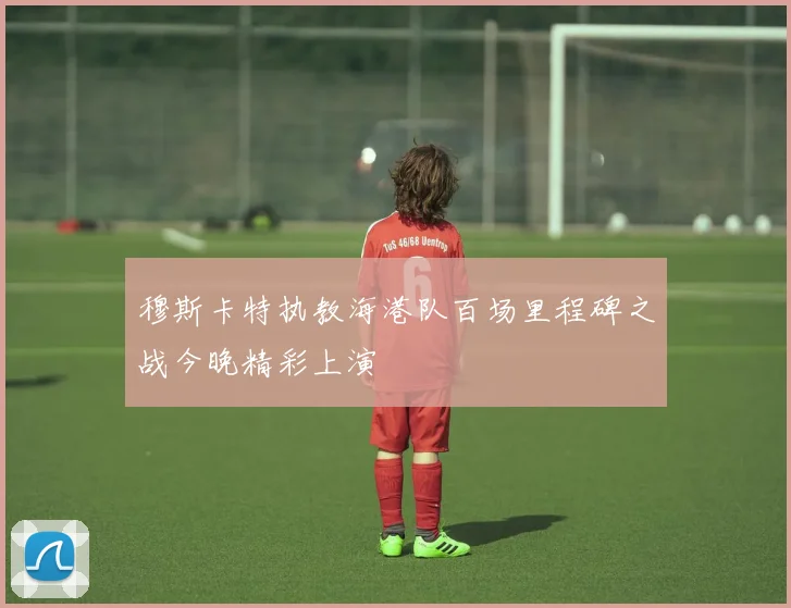 穆斯卡特执教海港队百场里程碑之战今晚精彩上演