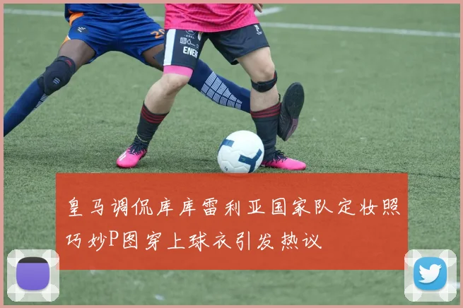 皇马调侃库库雷利亚国家队定妆照巧妙P图穿上球衣引发热议
