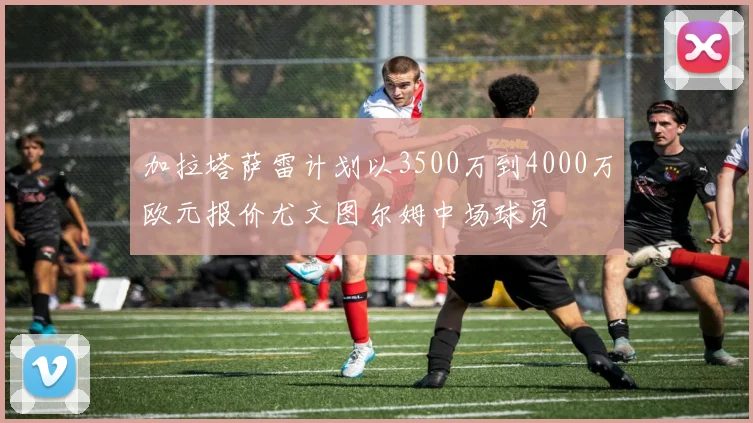 加拉塔萨雷计划以3500万到4000万欧元报价尤文图尔姆中场球员