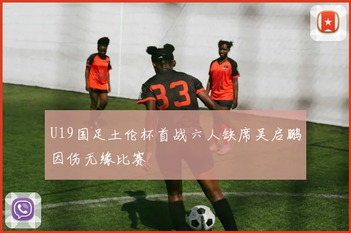 U19国足土伦杯首战六人缺席吴启鹏因伤无缘比赛