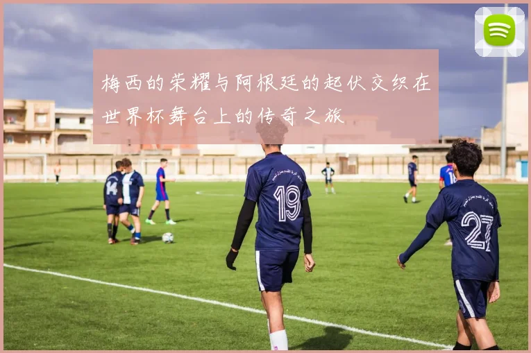 梅西的荣耀与阿根廷的起伏交织在世界杯舞台上的传奇之旅