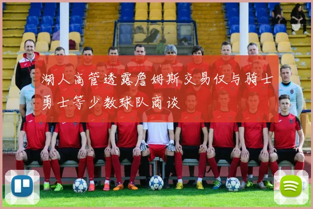 湖人高管透露詹姆斯交易仅与骑士勇士等少数球队商谈