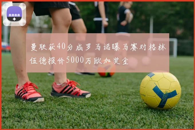 曼联获40分成罗马诺曝马赛对格林伍德报价5000万欧加奖金