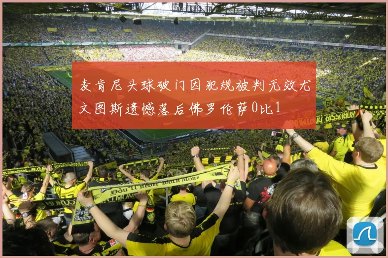 麦肯尼头球破门因犯规被判无效尤文图斯遗憾落后佛罗伦萨0比1