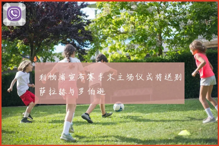 利物浦宣布赛季末主场仪式将送别萨拉赫与罗伯逊