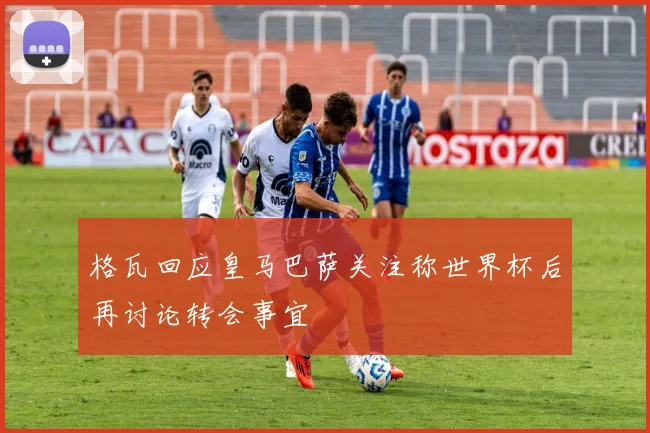 格瓦回应皇马巴萨关注称世界杯后再讨论转会事宜