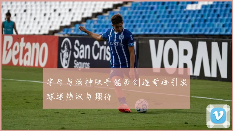 字母与汤神联手能否创造奇迹引发球迷热议与期待