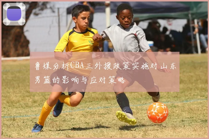 鲁媒分析CBA三外援政策实施对山东男篮的影响与应对策略
