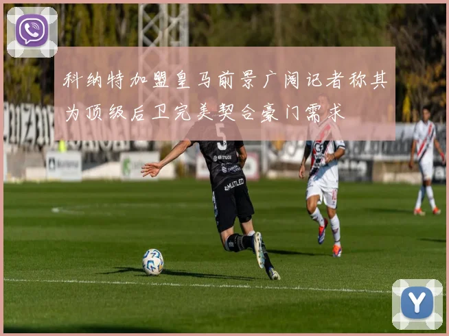 科纳特加盟皇马前景广阔记者称其为顶级后卫完美契合豪门需求