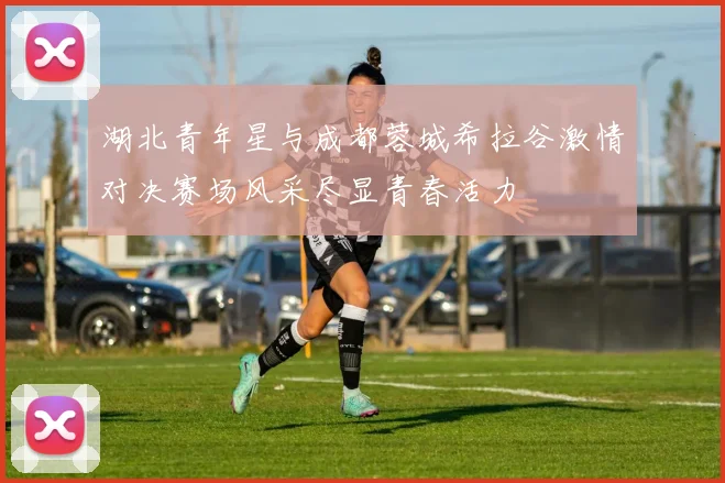 湖北青年星与成都蓉城希拉谷激情对决赛场风采尽显青春活力