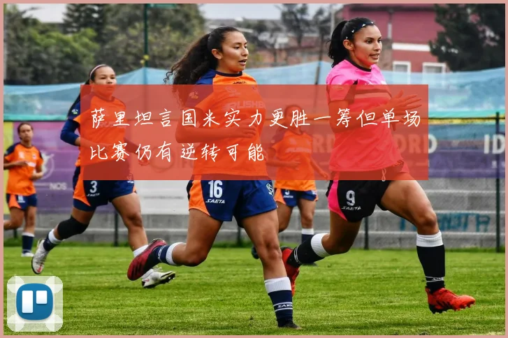 萨里坦言国米实力更胜一筹但单场比赛仍有逆转可能
