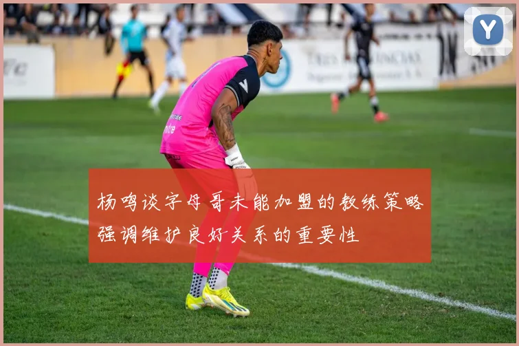 杨鸣谈字母哥未能加盟的教练策略强调维护良好关系的重要性