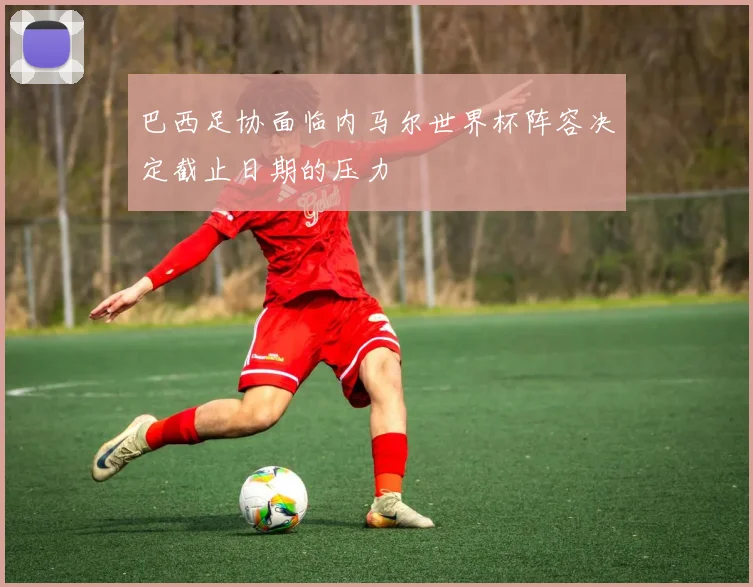 巴西足协面临内马尔世界杯阵容决定截止日期的压力