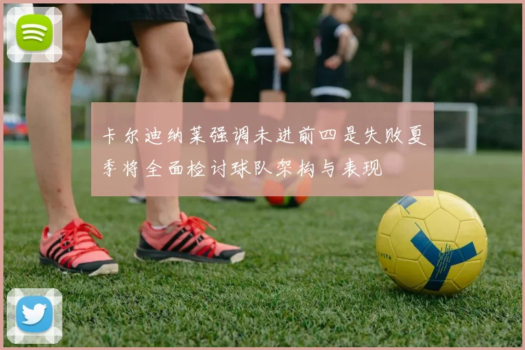 卡尔迪纳莱强调未进前四是失败夏季将全面检讨球队架构与表现